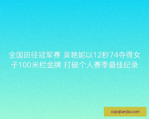 全国田径冠军赛 吴艳妮以12秒74夺得女子100米栏金牌 打破个人赛季最佳纪录