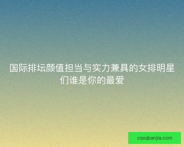 国际排坛颜值担当与实力兼具的女排明星们谁是你的最爱
